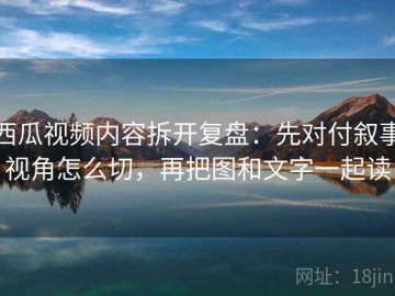西瓜视频内容拆开复盘：先对付叙事视角怎么切，再把图和文字一起读