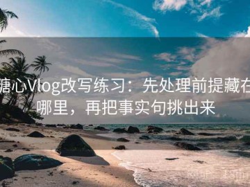 糖心Vlog改写练习：先处理前提藏在哪里，再把事实句挑出来