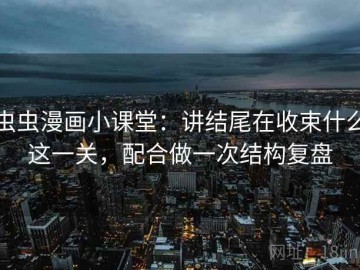 虫虫漫画小课堂：讲结尾在收束什么这一关，配合做一次结构复盘