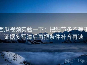 西瓜视频实验一下：把细节多不等于证据多写清后再把条件补齐再读