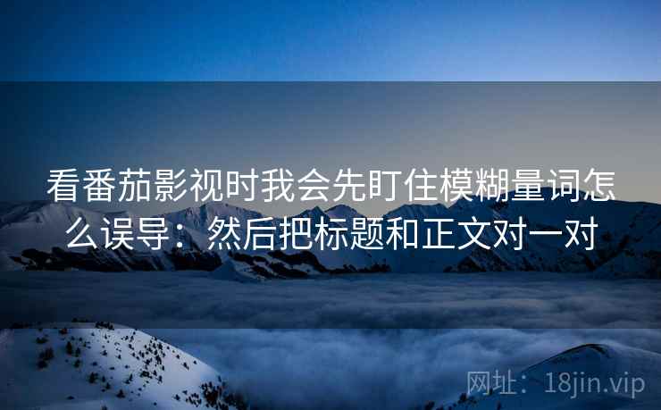 看番茄影视时我会先盯住模糊量词怎么误导：然后把标题和正文对一对