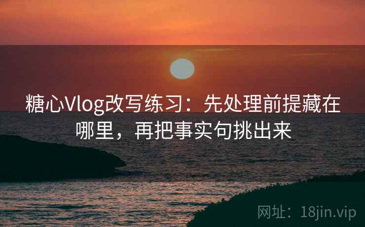 糖心Vlog改写练习：先处理前提藏在哪里，再把事实句挑出来