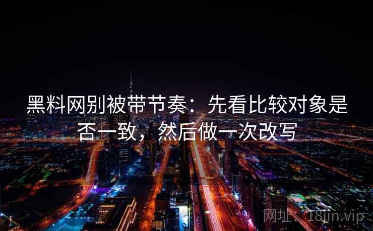 黑料网别被带节奏：先看比较对象是否一致，然后做一次改写