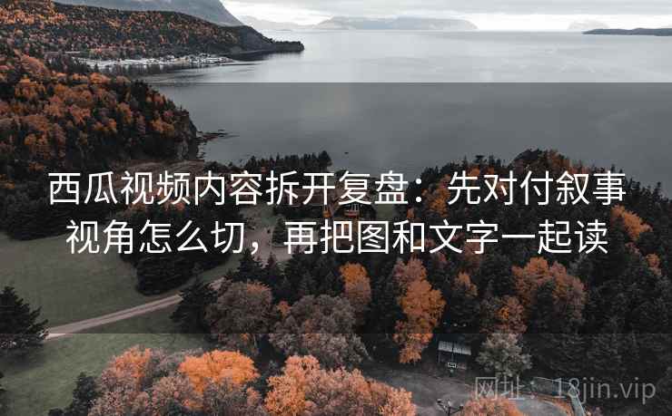 西瓜视频内容拆开复盘：先对付叙事视角怎么切，再把图和文字一起读