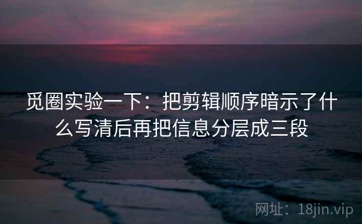 觅圈实验一下：把剪辑顺序暗示了什么写清后再把信息分层成三段