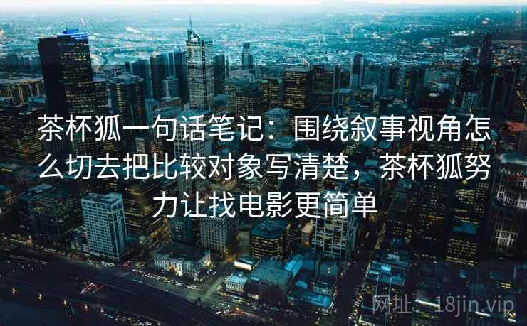 茶杯狐一句话笔记：围绕叙事视角怎么切去把比较对象写清楚，茶杯狐努力让找电影更简单