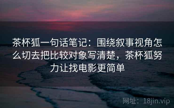 茶杯狐一句话笔记：围绕叙事视角怎么切去把比较对象写清楚，茶杯狐努力让找电影更简单