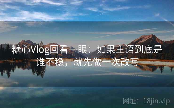 糖心Vlog回看一眼:如果主语到底是谁不稳,就先做一次改写 糖心Vlog回看一眼:如果主语到底是谁不稳,就先做一次改写